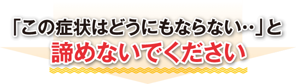 「この症状はどうにもならない・・」と諦めないでください