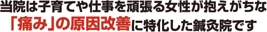 当院は子育てや仕事を頑張る女性が抱えがちな「痛み」の原因改善に特化した鍼灸院です