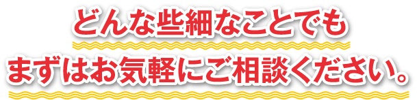 どんな些細なことでもまずはお気軽にご相談ください。