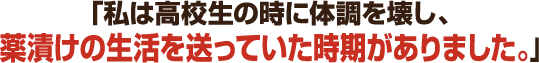 「私は高校生の時に体調を壊し、薬漬けの生活を送っていた時期がありました。」